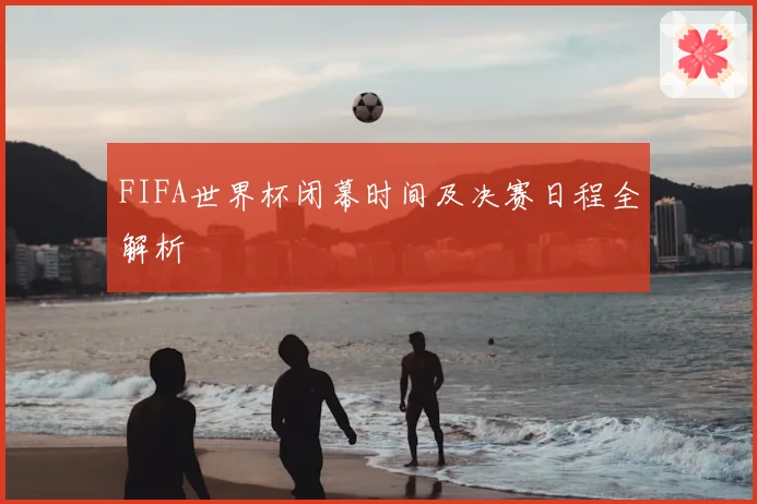FIFA世界杯闭幕时间及决赛日程全解析