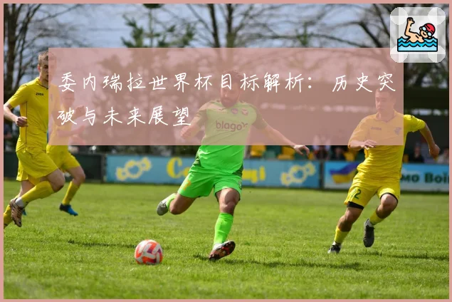 委内瑞拉世界杯目标解析：历史突破与未来展望