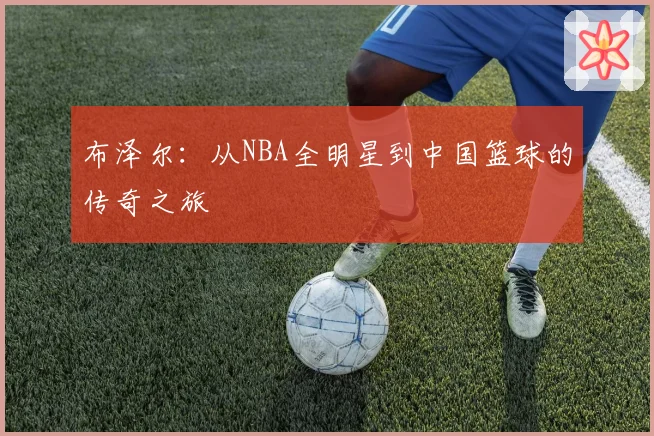 布泽尔：从NBA全明星到中国篮球的传奇之旅