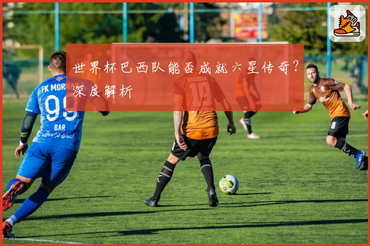 世界杯巴西队能否成就六星传奇？深度解析