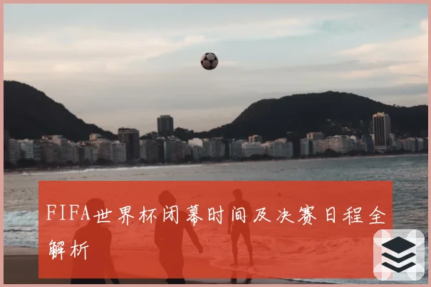 FIFA世界杯闭幕时间及决赛日程全解析